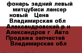 фонарь задний левый митцубиси лансер новый › Цена ­ 2 500 - Владимирская обл., Александровский р-н, Александров г. Авто » Продажа запчастей   . Владимирская обл.